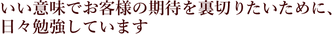 いい意味でお客様の期待を裏切りたいために、日々勉強しています