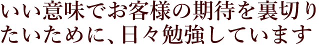 いい意味でお客様の期待を裏切りたいために、日々勉強しています