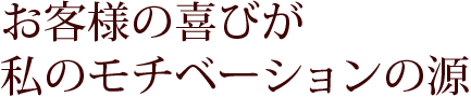 お客様の喜びが私のモチベーションの源