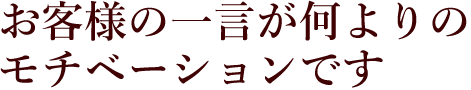 お客様の一言が何よりのモチベーションです