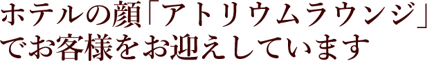 ホテルの顔「アトリウムラウンジ」でお客様をお迎えしています
