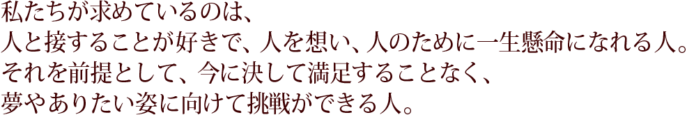 私たちが求めているのは、人と接することが好きで、人を想い、人のために一生懸命になれる人。それを前提として、今に決して満足することなく、夢やありたい姿に向けて挑戦ができる人。