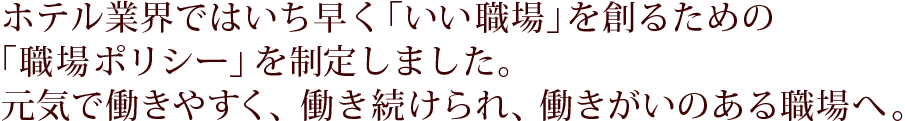 ホテル業界ではいち早く「いい職場」を創るための「職場ポリシー」を制定しました。元気で働きやすく、働き続けられ、働きがいのある職場へ。