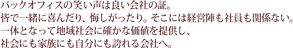 バックオフィスの笑い声は良い会社の証。皆で一緒に喜んだり、悔しがったり。そこには経営陣も社員も関係ない。一体となって地域社会に確かな価値を提供し、社会にも家族にも自分にも誇れる会社へ。