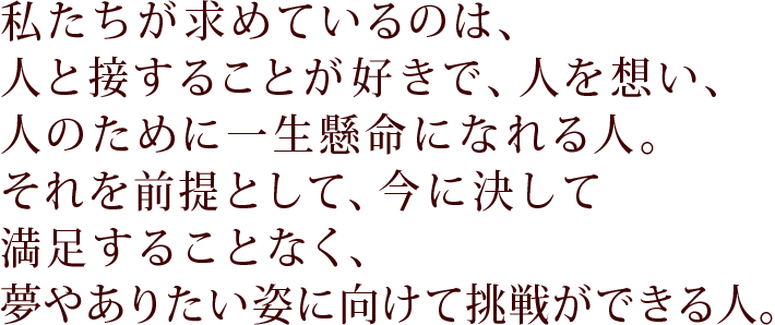 私たちが求めているのは、人と接することが好きで、人を想い、人のために一生懸命になれる人。それを前提として、今に決して満足することなく、夢やありたい姿に向けて挑戦ができる人。