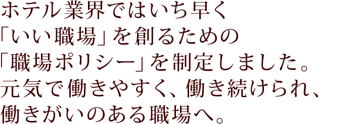 ホテル業界ではいち早く「いい職場」を創るための「職場ポリシー」を制定しました。元気で働きやすく、働き続けられ、働きがいのある職場へ。