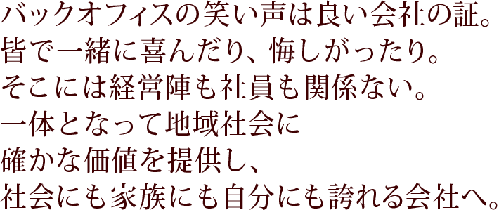 バックオフィスの笑い声は良い会社の証。皆で一緒に喜んだり、悔しがったり。そこには経営陣も社員も関係ない。一体となって地域社会に確かな価値を提供し、社会にも家族にも自分にも誇れる会社へ。